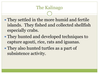 The Kalinago
 They settled in the more humid and fertile
islands. They fished and collected shellfish
especially crabs.
 They hunted and developed techniques to
capture agouti, rice, rats and iguanas.
 They also hunted turtles as a part of
subsistence activity.
 