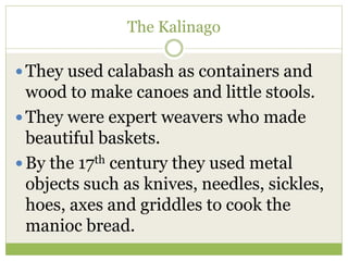 The Kalinago
 They used calabash as containers and
wood to make canoes and little stools.
 They were expert weavers who made
beautiful baskets.
 By the 17th century they used metal
objects such as knives, needles, sickles,
hoes, axes and griddles to cook the
manioc bread.
 