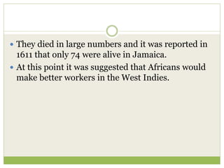  They died in large numbers and it was reported in
1611 that only 74 were alive in Jamaica.
 At this point it was suggested that Africans would
make better workers in the West Indies.
 