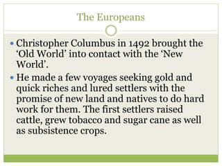 The Europeans
 Christopher Columbus in 1492 brought the
‘Old World’ into contact with the ‘New
World’.
 He made a few voyages seeking gold and
quick riches and lured settlers with the
promise of new land and natives to do hard
work for them. The first settlers raised
cattle, grew tobacco and sugar cane as well
as subsistence crops.
 