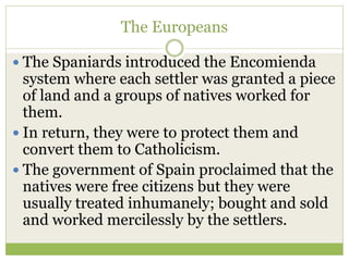 The Europeans
 The Spaniards introduced the Encomienda
system where each settler was granted a piece
of land and a groups of natives worked for
them.
 In return, they were to protect them and
convert them to Catholicism.
 The government of Spain proclaimed that the
natives were free citizens but they were
usually treated inhumanely; bought and sold
and worked mercilessly by the settlers.
 