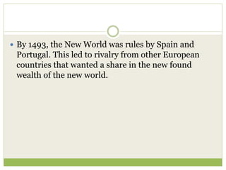  By 1493, the New World was rules by Spain and
Portugal. This led to rivalry from other European
countries that wanted a share in the new found
wealth of the new world.
 