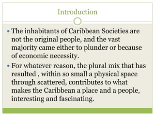 Introduction
 The inhabitants of Caribbean Societies are
not the original people, and the vast
majority came either to plunder or because
of economic necessity.
 For whatever reason, the plural mix that has
resulted , within so small a physical space
through scattered, contributes to what
makes the Caribbean a place and a people,
interesting and fascinating.
 