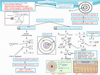 Effective Nuclear Charge (ENC)/(Zeff)
• Screening effect/shielding
• Effective nuclear charge (ENC)/(Zeff)
(Zeff) = Nuclear charge (Z) – shielding effect
• Net positive charge felt by valence electrons.

Effective nuclear charge

Effective nuclear charge
magnesium (2.8.2)
net +2
10 inner electron shield 12+ protons
Valence electron feel a net (12-10 = +2)
Calculate Z(eff) and atomic radius for Li
Effective nuclear charge, (Zeff) = +2

1

2

Calculate Z(eff) for Li

Formula
ionization energy

2nd energy level
n=2

Lithium (2.1)

æ Z2 ö
IE =1312 ç 2 ÷
èn ø
æ Z2 ö
521 =1312 ç 2 ÷
è2 ø

Zeff = +1.26
1st IE Li = 521kJ/mol

2 inner electron shield 3+ protons

R

Calculate atomic radius Li using Z(eff)

Fcentripetal = Fcoulomb
mv 2 kqZ
= 2
r
R
2
mh
kqZ
=
m 2p 2 R 2
R

h2
R=
mp 2 kqZ

R =168pm

h h
l= =
p mv

h
v=
ml
v=

h

2nd energy level
n=2

n=2
2 l = 2p R

l =pR

mp R

m = mass electron -9.1 x 10-31
h = plank constant – 6.626 x 10-34
k = coulomb constant – 9.0 x 109
q = charge electron – 1.6 x 10-19
Z = effective nuclear charge - +1.26

Valence electron felt a net (3-2) = +1

Z(eff) = +1.26 NOT +1
(calculation shown above)
Click here video ENC Li

Click here video calculating radius Li

 