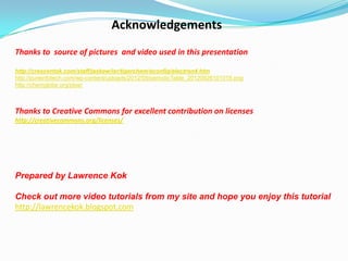 Acknowledgements
Thanks to source of pictures and video used in this presentation
http://crescentok.com/staff/jaskew/isr/tigerchem/econfig/electron4.htm
http://pureinfotech.com/wp-content/uploads/2012/09/periodicTable_20120926101018.png
http://chemglobe.org/ptoe/

Thanks to Creative Commons for excellent contribution on licenses
http://creativecommons.org/licenses/

Prepared by Lawrence Kok
Check out more video tutorials from my site and hope you enjoy this tutorial
http://lawrencekok.blogspot.com

 