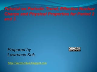 Tutorial on Periodic Trend, Effective Nuclear
Charge and Physical Properties for Period 2
and 3.

Prepared by
Lawrence Kok
http://lawrencekok.blogspot.com

 