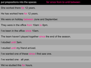 put prepositions into the spaces          for since from to until between

She worked there for 12 years.

He has worked here for 12 years.

We were on holiday between June and September.

They were in the office from 10am to 6pm.

I’ve been in the office since 10am.

The team haven’t played together since the end of the season.

I studied until 3am.

I studied until my friend arrived.

I’ve wanted one of these since I first saw one.

I’ve wanted one - all year.

We’ve studied this for hours.
 