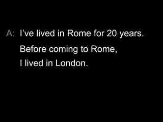 A: I’ve lived in Rome for 20 years.
   Before coming to Rome,
   I lived in London.
 