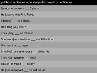 put these sentences in present perfect simple or continuous

I [study] economics ___ 3 years.

He [always like] Pink Floyd.

It [snow] ___ 10 o’clock.

How long [you wait]?

They [play] ___ 40 minutes.

She [work] as a waitress ___ she left school.

We [say] that ___ ages.

She [live] the same house ___ all her life.

They [live] together ___ 1995.

I [listen] to music ___ all day.

He [not sleep] well ___ he lost his job.
 