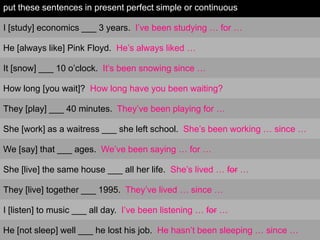 put these sentences in present perfect simple or continuous

I [study] economics ___ 3 years. I’ve been studying … for …

He [always like] Pink Floyd. He’s always liked …

It [snow] ___ 10 o’clock. It’s been snowing since …

How long [you wait]? How long have you been waiting?

They [play] ___ 40 minutes. They’ve been playing for …

She [work] as a waitress ___ she left school. She’s been working … since …

We [say] that ___ ages. We’ve been saying … for …

She [live] the same house ___ all her life. She’s lived … for …

They [live] together ___ 1995. They’ve lived … since …

I [listen] to music ___ all day. I’ve been listening … for …

He [not sleep] well ___ he lost his job. He hasn’t been sleeping … since …
 