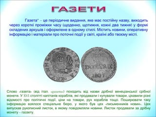 « » (Слово газета від італ. «gazzetta») походить від назви дрібної венеціанської срібної
.монети У XVI , ,столітті капітанів кораблів які продавали і купували товари цікавили різні
, , .відомості про політичні події ціни на товари рух кораблів тощо Поширювати таку
, « ».інформацію взялося спеціальне бюро у якого був цех письменників новин Цех
, .випускав рукописний листок в якому повідомляли новини Листок продавали за дрібну
монету – .газзету
*Газета – , ,це періодичне видання яке має постійну назву виходить
( , , )через короткі проміжки часу щоденно щотижня кожні два тижня у формі
. ,складених аркушів і оформлене в одному стилі Містить новини оперативну
інформацію і матеріали , .про поточні події у світі країні або твоєму місті
 