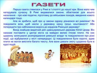 Перша газета з’явилася у Рим .і в І столітті до нашої ери Вона мало чим
. ,нагадувала сучасну В Римі видавалися закони обов’язкові для всього
населення – , ,про нові податки підготовку до військових походів введення нового
.календаря тощо
,Але як зробити щоб про ці закони одразу дізналися всі римляни? Як
, ,повідомити всім щоб несли у державну казну гроші коштовності? Або
попередити про наближення ворога до кордонів Римської держави?
.Вихід знайшов видатний діяч давньоримської держави Юлій Цезар Він
.наказав поставити у центрі міста на майдані великі гіпсові плити На них
щоранку записували розпорядження римської влади та повідомлення про різні
, . ,події що відбувалися у місті напередодні Ці повідомлення були короткі адже
.плити не могли вмістити багато тексту Але вони давали змогу щоденно бути в
.курсі подій
 