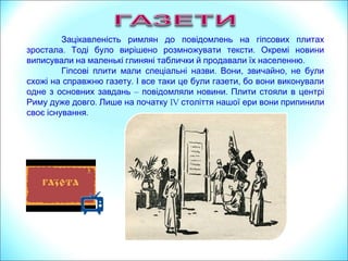 Зацікавленість римлян до повідомлень на гіпсових плитах
. .зростала Тоді було вирішено розмножувати тексти Окремі новини
.виписували на маленькі глиняні таблички й продавали їх населенню
. , ,Гіпсові плити мали спеціальні назви Вони звичайно не були
. ,схожі на справжню газету І все таки це були газети бо вони виконували
одне з основних завдань – .повідомляли новини Плити стояли в центрі
.Риму дуже довго Лише на початку IV століття нашої ери вони припинили
.своє існування
 