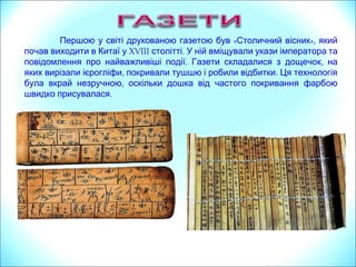 « »,Першою у світі друкованою газетою був Столичний вісник який
почав виходити в Китаї у XVIII .столітті У ній вміщували укази імператора та
. ,повідомлення про найважливіші події Газети складалися з дощечок на
, .яких вирізали ієрогліфи покривали тушшю і робили відбитки Ця технологія
,була вкрай незручною оскільки дошка від частого покривання фарбою
.швидко присувалася
 