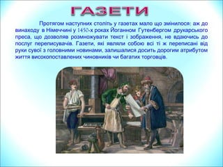 Протягом наступних століть у газетах мало що змінилося: аж до
1450винаходу в Німеччині у -х роках Йоганном Гутенбергом друкарського
, ,преса що дозволяв розмножувати текст і зображення не вдаючись до
. ,послуг переписувачів Газети які являли собою всі ті ж переписані від
,руки сувої з головними новинами залишалися досить дорогим атрибутом
.життя високопоставлених чиновників чи багатих торговців
 
