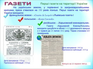 Перші газети на території України
–польською «Kurjer Lwowski»
Дата заснування: 1776 р.
Припинення публікацій: 1776 р.
Дата заснування: 1883 р.
Припинення публікацій: 1935 р.
22 1883 .Випуск за червня р
російською – « »Харьковский еженедельник
« »Газета Харьковскій ЕженедЂльникъ
1виходила щосуботи в обсязі -1,5 друкованого аркуша
4 20 1812 . 600з травня до липня року Тираж становив
.примірників
,На українських землях у порівнянні із західноєвропейськими
, ’ 150 .країнами преса з явилася на років пізніше Перші газети на території
України виходили:
–французькою мовою «Gazette de Leopol» (« »Львівська газета )
 