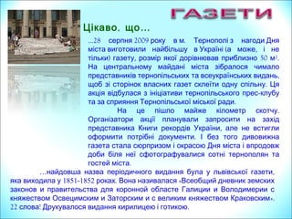 …28 2009 .серпня року в м Тернополі з нагоди Дня
( ,міста виготовили найбільшу в Україні а може і не
) , 50 ².тільки газету розмір якої дорівнював приблизно м
На центральному майдані міста зібралося чимало
представників тернопільських ,та всеукраїнських видань
.щоб зі сторінок власних газет склеїти одну спільну Ця
акція відбулася з ініціативи тернопільського прес-клубу
.та за сприяння Тернопільської міської ради
.На це пішло майже кілометр скотчу
Організатори акції планували запросити на захід
,представника Книги рекордів України але не встигли
.оформити потрібні документи І без того дивовижна
газета стала сюрпризом і окрасою Дня міста і впродовж
доби біля неї сфотографувалися сотні тернополян та
.гостей міста
, …Цікаво що
… ,найдовша назва періодичного видання була у львівської газети
яка виходила у 1851-1852 .роках Вона називалася «Всеобщий дневник земских
законов и правительства для коронной областе Галиции и Володимерии с
княжеством Освецимским и Заторским и с великим княжеством Краковским».
22 ! .слова Друкувалося видання кирилицею і готикою
 