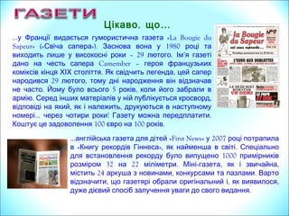 …у Франції видається гумористична «La Bougie duгазета
Sapeur» (« »). 1980Свіча сапера Заснована вона у році та
виходить лише у високосні роки – 29 .лютого Назва газеті
Camemberдана на честь сапера – героя французьких
коміксів . ,кінця ХІХ століття Як свідчить легенда він
29народився лютого і тому дні народження відзначав не
. 5 ,часто Герою було всього років коли його призвали в
.армію Серед інших матеріалів у газеті публікується
, , ,кросворд відповіді на який як і належить друкуються в
… !наступному номері через чотири роки Видання можна
100 100 .передплатити за ціною євро на років
, …Цікаво що
...англійська газета для дітей «First News» 2007у році потрапила
«в Книгу рекордів Гіннеса», .як найменша в світі Спеціально
1000для встановлення рекорду було випущено примірників
32 22 .розміром на міліметри Міні- , ,газета як і звичайна
24 , .містить аркуша з новинами конкурсами та пазлами Варто
, , ,відзначити що газетярі обрали оригінальний і як виявилося
.дуже дієвий спосіб залучення уваги до свого видання
 