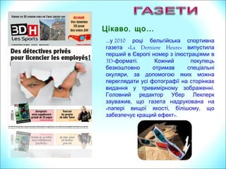 , …Цікаво що
…у 2010 році бельгійська спортивна
«La Derniere Heure»газета випустила
перший в Європі номер з ілюстраціями в
3D- .форматі Кожний покупець
безкоштовно отримав спеціальні
,окуляри за допомогою яких можна
переглядати усі фотографії на сторінках
.видання у тривимірному зображенні
Головний редактор Убер Леклерк
,зауважив що газета надрукована на
« , ,папері вищої якості білішому що
забезпечує кращий ефект».
 