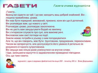 « …Газета
. .Вранці ви сідаєте за чай І до вас заходить ваш добрий знайомий Він –
, .людина приваблива цікава
, , , .Він має бути порядний вихований приємно коли він ще й дотепний
, .Він розповідає вам що нового у світі
, .Розповідає цікаво розповідає захоплююче
.Він не дасть вам занудьгувати бодай на хвилину
, .Ви з інтересом слухаєте про сухі але важливі речі
.Висловлює вам свої погляди на події
.Зовсім немає потреби в усьому з ним погоджуватися
, , , , .Але те що він говорить має бути ґрунтовним продуманим переконливим
,Часом ви заперечуєте але дослуховуєте його уважно й ретельно як
.розумного й гідного супротивника
.Він змушує вас кілька разів усміхнутися на влучне слово
, .І йде залишаючи відчуття із задоволенням проведеної півгодини
Ось що таке газета»
,журналіст один із відомих фейлетоністів кінця ХІХ – початку ХХ .ст Влас Дорошевич
Газета очима журналіста
 