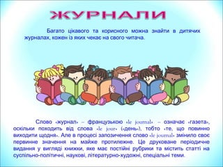 « »Слово журнал – французькою «le journal» – « »,означає газета
оскільки походить від слова «le jour» («день»), тобто « ,те що повинно
виходити щодня». Але в процесі запозичення слово «le journal» змінило своє
.первинне значення на майже протилежне Це друковане періодичне
,видання у вигляді книжки яке має постійні рубрики та містить статті на
суспільно- , ,політичні наукові літературно- , .художні спеціальні теми
Багато цікавого та корисного можна знайти в дитячих
, .журналах кожен із яких чекає на свого читача
 