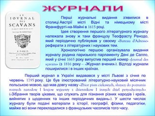 'Перші журнальні видання з явилися в
столиці Австрії місті Відні та німецькому місті
Франкфурті-на- 1615 .Майні в році
Ідея створення першого літературного журналу
,належала знову ж таки французу Теофрасту Ренодо
який періодично публікував у своєму «Bureau d'Adresse»
.реферати з літературних і наукових тем
Перший журнал в Україні видавався у місті Львові з січня по
1795 .червень року Це був ілюстрований літературно-науковий місячник
,польською мовою що мав довгу назву «Zbior pism ciekawych, sluzacy do poznania
roznych narodow I krajow wyjeenty z dziennikow I innych dziel peryodycznych»
(« , ,Зібрання творів цікавих що служать для пізнання різних народів і країв
вийнятих з щоденних та інших періодичних видань»). У шести числах
, , , ;журналу були подані матеріали з історії географії фізики педагогіки
.майже всі вони перекладалися з французьких часописів того часу
« »Журналь де саван – найстаріше науково-літературне видання
.Європи 1665 .Впевше був опублікований у Парижі в році
 