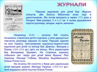 «Першим журналом для дітей був Журнал
,ліліпутів або Золота бібліотека юних леді й
». 1751джентльменів Він почав виходити в червні року в
. 10 6,25 .Лондоні Мав розміри х см У ньому друкувалися
, , , .короткі розповіді загадки жарти малюнки
Наприкінці XVIII – початку ХІХ століть
’ ,починають з являтися дитячі журнали у яких друкуються
, , . ,повчання розповіді віршики та казки Першим єдиним
,на всю Україну ілюстрованим художньо-педагогічним
« ».журналом для дітей та молоді був Дзвінок Виходив у
(1890Львові -1914 .) .рр двічі на місяць На сторінках
,журналу побачили світ твори для дітей Івана Франка
, , ,Лесі Українки Леоніда Глібова Михайла Коцюбинського
.Олени Пчілки та ін
На початку ХХ століття у Києві для українських
« » (1908дітей виходив журнал Молода Україна -914 .),рр
.який видавала своїм коштом Олена Пчілка
 