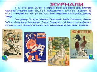 20У -30-ті роки ХХ .ст в Україні було засновано ряд дитячих
журналів: «Червоні квіти» (1923 .),р «Більшовиченя» (1925 .),р «Жовтеня» (з
1945 .р – «Барвінок»), «Тук-тук» (1929 .). ,р Вони видавалися на сірому цупкому
.папері
, , ,Володимир Сосюра Максим Рильський Майк Йогансен Наталя
, ,Забіла Олександр Копиленко Олесь Донченко – ,ці імена що ввійшли в
, .історію дитячої літератури ми часто зустрічаємо на журнальних сторінках
 