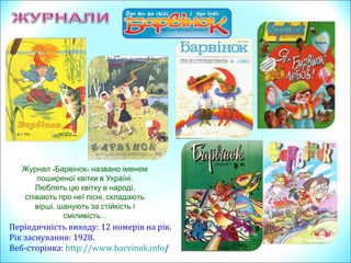 Періодичність виходу: 12 номерів на рік.
Рік заснування: 1928.
Веб-сторінка: http://www.barvinok.info/
Журнал «Барвінок» названо іменем
.поширеної квітки в Україні
Люблять цю квітку в народі,
,співають про неї пісні складають
,вірші шанують за стійкість і
…сміливість
 