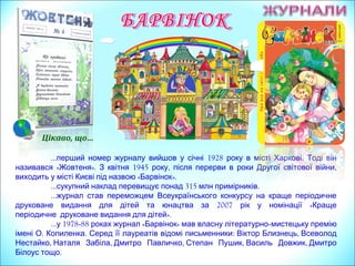 … 1928 .перший номер журналу вийшов у січні року в місті Харкові Тоді він
« ». 1945 , ,називався Жовтеня З квітня року після перерви в роки Другої світової війни
« ».виходить у місті Києві під назвою Барвінок
… 315 .сукупний наклад перевищує понад млн примірників
…журнал став переможцем Всеукраїнського конкурсу на краще періодичне
2007 «друковане видання для дітей та юнацтва за рік у номінації Краще
».періодичне друковане видання для дітей
… 1978у -88 роках журнал « »Барвінок мав власну літературно-мистецьку премію
. .імені О Копиленка Серед її лауреатів відомі письменники: ,Віктор Близнець Всеволод
, , , , ,Нестайко Наталя Забіла Дмитро Павличко Степан Пушик Василь Довжик Дмитро
.Білоус тощо
Цікаво, що…
 