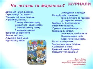 ,А мандрівки а пригоди
, !Серед буднів серед свят
’ ,Ще й з любов ю до природи
.До звірят і пташенят
,Знайдеш ти й веселі жарти
.Разом ми посміємось
(Прочитать пильніше варто –
!).І впізнаєш ти когось
, ,А ще хочу я щоб знав ти
Що між друзів є твоїх
Барвінчата- ,космонавти –
.Прочитаєш і про них
,Тридцять дві вже є сторінки
, !А цікавинок а знань
, « »,Друже мій читай Барвінок
!Передплачуй без вагань
, « »,Друже мій читай Барвінок
,Передплачуй без вагань
,Тридцять дві вже є сторінки
, !А цікавинок а знань
, ,В ньому вічно молодому
Все для нас – .краси зразок
!Стільки віршиків у ньому
, !А малюнків а казок
Що краса це барвінкова –
,Знають юні і малі
,А духмяна рідна мова
!Рідні пахощі землі
,Дмитро Білоус
,український поет лауреат
Національної премії України імені
Тараса Шевченка
Чи читаєш ти «Барвінок»?
 