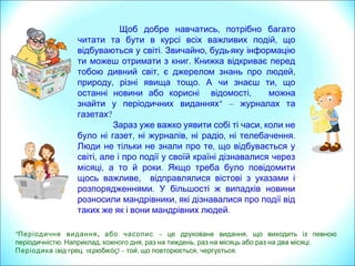 ,Щоб добре навчатись потрібно багато
,читати та бути в курсі всіх важливих подій що
. ,відбуваються у світі Звичайно будь-яку інформацію
.ти можеш отримати з книг Книжка відкриває перед
, ,тобою дивний світ є джерелом знань про людей
, . ,природу різні явища тощо А чи знаєш ти що
останні новини або корисні відомості, можна
*знайти у періодичних виданнях – журналах та
газетах?
,Зараз уже важко уявити собі ті часи коли не
, , , .було ні газет ні журналів ні радіо ні телебачення
,Люди не тільки не знали про те що відбувається у
,світі але і про події у своїй країні дізнавалися через
, .місяці а то й роки Якщо треба було повідомити
,щось важливе відправлялися вістові з указами і
.розпорядженнями У більшості ж випадків новини
,розносили мандрівники які дізнавалися про події від
.таких же як і вони мандрівних людей
*Періодичне видання, або часопис – ,це друковане видання що виходить із певною
. , , , .періодичністю Наприклад кожного дня раз на тиждень раз на місяць або раз на два місяці
Періодика ( .від грец περιοδικός) – , , .той що повторюється чергується
 