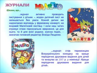 …журнал активно проводить
.листування з дітьми «...жоден дитячий лист не
.залишається без уваги Кожній дитині ми
,надсилаємо відповідь у фірмовому конверті на
.яскравій Малятковій листівці І коли наш читач
,отримує отаке персональне звернення це для
, , »,нього та й для всієї родини значна подія –
.зазначає головний редактор Зінаїда Лещенко
Цікаво, що…
…журнал став переможцем
Всеукраїнського конкурсу на краще
періодичне друковане видання для дітей
2007 . «та юнацтва за р у номінації Краще
періодичне друковане видання для
».дітей
 