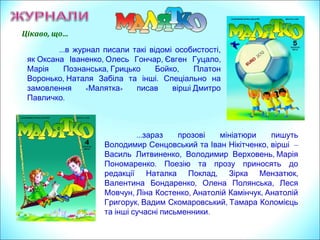 Цікаво, що…
…в журнал писали такі відомі особистості,
, , ,як Оксана Іваненко Олесь Гончар Євген Гуцало
, ,Марія Познанська Грицько Бойко Платон
, .Воронько Наталя Забіла та інші Спеціально на
« »замовлення Малятка писав вірші Дмитро
.Павличко
…зараз прозові мініатюри пишуть
,Володимир Сенцовський та Іван Нікітченко вірші –
, ,Василь Литвиненко Володимир Верховень Марія
.Пономаренко Поезію та прозу приносять до
, ,редакції Наталка Поклад Зірка Мензатюк
, ,Валентина Бондаренко Олена Полянська Леся
, , ,Мовчун Ліна Костенко Анатолій Камінчук Анатолій
, ,Григорук Вадим Скомаровський Тамара Коломієць
.та інші сучасні письменники
 