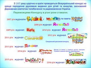 2007З року щорічно в країні проводиться Всеукраїнський конкурс на
,краще періодичне друковане видання для дітей та юнацтва заснований
.Державним комітетом телебачення та радіомовлення України
:Переможцями Конкурсу в різні роки ставали
2008 рік журнал
2007 рік журнали і та газета
2009 рік журнал 2010 рік журнал
2011 рік журнал
2013 рік журнал
2015 рік журнал
2012 рік журнал
Спеціальний дипломом конкурсу
2014 рік журнал
Диплом за внесок у розвиток дитячої періодики
« - »отримала редакція журналу Диво Деревце
2016 рік журнал
 