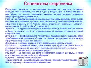 Періодичні видання – ,це друковані видання що виходять із певною
. , , ,періодичністю Наприклад кожного дня раз у тиждень раз на місяць або раз на
. , , , , ,два місяці Це газети тижневики журнали наукові записки альманахи
літературно- .художні збірники тощо
Газета – , ,це періодичне видання яке має постійну назву виходить через короткі
( , , )проміжки часу щоденно щотижня кожні два тижня у формі складених аркушів і
. ,оформлене в одному стилі Містить новини оперативну інформацію і матеріали
, .про поточні події у світі країні або твоєму місті
Журнал – ,це друковане періодичне видання у вигляді книжки яке має постійні
рубрики та містить статті на суспільно- , , - ,політичні наукові літературно художні
.спеціальні теми
Журналіст – , , ,професіональний літературний працівник газет журналів радіо
, , , ,телебачення який займається збором створенням редагуванням підготовкою та
оформленням інформації для редакції.
Дописувач – , , , .людина яка пише статті повідомлення в газету журнал
Примірник – , .одиничний номер коли йдеться про журнал чи газету Якщо ти
,збереш усі примірники за цілий рік то матимеш комплект журналу чи газети.
Редактор – , .людина яка готує видання до друку
Редакція – , ,це колектив що здійснює підготовку видання до друку а також
.підготовку передач для радіо та телебачення
Рубрика – .розділ у газеті чи журналі
Тираж (наклад) – .кількість примірників певного номеру друкованого видання
Число журналу – .календарний номер видання
 