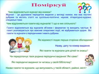 Чим відрізняється журнал від книжки?
Чим відрізняються газети від журналів? І що в них спільного?
Газети відрізняються від журналів об’ .ємом і форматом та виходять частіше В
, .газеті розповідається про важливі оперативні події які відбуваються щодня Всі
газети та журнали є періодичними і мають рубрики.
Журнал – ,це друковане періодичне видання у вигляді книжки яке має постійні
рубрики та містить статті на суспільно- , ,політичні наукові літературно- ,художні
.спеціальні теми
Які газети та журнали для дітей ти знаєш?
Які відомості подає перша сторінка обкладинки?
, .Назву дату та номер видання
, , ,Назви газети та журнали що випускають у твоїй області районі місті?
?Чи передплачує твоя родина періодичні видання Які саме?
Які періодичні видання ти читаєш у своїй бібліотеці?
 