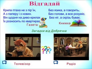 ,Крила птаха не з пір΄їн
.А з паперу і з новин
Він щодня на диво-крилах
.Їх розносить по квартирах
Газета
Загадки від Добрячка
Телевізор Радіо
, ;Без язика а говорить
, ;Без голови а все розуміє
, .Без ніг а скрізь буває
Книжка
 
