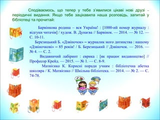 Барвінкова родина – вся Україна! : [1000-ий номер журналу :
відгуки читачів] / худож. В. Дунаєва // Барвінок. — 2014. — № 12. —
С. 10-11.
Березицький Б. «Дзвіночок» – журналик мого дитинства : нашому
«Дзвіночкові» – 85 років! / Б. Березицький // Дзвіночок. — 2016. —
№ 4. — С. 2.
Видавничий лабіринт : еврика : [як працює видавництво] //
Професор Крейд. — 2015. — № 1. — С. 8-9.
Матвієнко К. Корисні поради учням : бібліотечна абетка
школяра / К. Матвієнко // Шкільна бібліотека. — 2014. — № 2. — С.
74-78.
,Сподіваємось що тепер у тебе з’явилися –цікаві нові друзі
. ,періодичні видання Якщо тебе зацікавила наша розповідь запитай у
бібліотеці та прочитай:
 