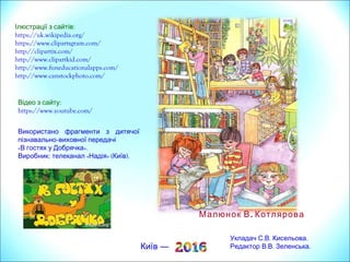 Ілюстрації з сайтів:
https://uk.wikipedia.org/
https://www.clipartsgram.com/
http://clipartix.com/
http://www.clipartkid.com/
http://www.funeducationalapps.com/
http://www.canstockphoto.com/
Київ —
.Малюнок В Котлярова
Відео з сайту:
https://www.youtube.com/
Використано фрагменти з дитячої
пізнавально-виховної передачі
« ».В гостях у Добрячка
Виробник: « » ( ).телеканал Надія Київ
Укладач: .С .В Кисельова.
Редактор: . . .В В Зеленська
 