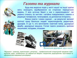Кожна значима подія у житті нашої чи іншої країни
світу знаходить відображення на сторінках періодичних
.видань В редакціях засобів масової інформації працюють
*,кореспонденти які уважно стежать за новинами і негайно
повідомляють факти ,в редакцію телефоном телеграфом або
.за допомогою Інтернету
Готова газета та –журнал це результат великої
: , ,копіткої праці багатьох людей кореспондентів редакторів
друкарів тощо. А ще є й , ,ті хто виготовляє папір друкарську
,фарбу технічні засоби; розвозить та розносить країною
готову продукцію.
* ( , , )Журналіст новинар кореспондент репортер – ,професіональний літературний працівник газет
, , , , , ,журналів радіо телебачення що займається збором створенням редагуванням підготовкою та
.оформленням інформації для редакції
Волинська друкарня: друк газети
 