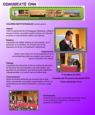 VALORES INSTITUCIONALES  (continuación) Alegría Valor fundamental de la Pedagogía Salesiana, refleja la riqueza interior y la actitud positiva frente a la vida que propicia un acercamiento cálido a los demás. Estética Capacidad de reflejar belleza en todo sentido: en lo personal, en lo artístico, en el buen uso de los espacios, en el ser y el quehacer institucional.  Organización Modo como cada uno de los estamentos de la comunidad educativa se acoplan para prestar un servicio educativo de calidad. Diálogo Capacidad de acercarse al otro en actitud de escucha, en términos de comunicación y de intercambio, que permitan la concertación que favorezca las relaciones interpersonales y la buena marcha institucional. Trascendencia Dotar de sentido profundo las acciones de la vida diaria, asumiendo una actitud responsable y crítica. La trascendencia se remite finalmente, a vivir por y para Dios. 11 De Marzo De 2010 Posesión del Personero Estudiantil 2010 Yeison Alexánder Parra Participación Proceso por el cual la comunidad educativa influye en los proyectos, programas y políticas que propone la Institución. 