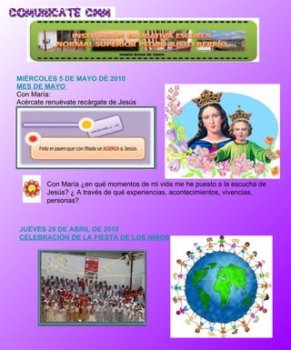 MIÉRCOLES 5 DE MAYO DE 2010 MES DE MAYO  Con María: Acércate renuévate recárgate de Jesús Con  María ¿en qué momentos de mi vida me he puesto a la escucha de Jesús? ¿ A través de qué experiencias, acontecimientos, vivencias, personas? JUEVES 29 DE ABRIL DE 2010  CELEBRACIÓN DE LA FIESTA DE LOS NIÑOS  