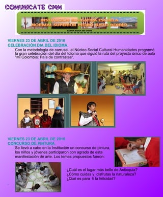 VIERNES 23 DE ABRIL DE 2010 CELEBRACIÓN DIA DEL IDIOMA  Con la metodología de carrusel, el Núcleo Social Cultural Humanidades programó la gran celebración del día del Idioma que siguió la ruta del proyecto único de aula "Mi Colombia: País de contrastes". VIERNES 23 DE ABRIL DE 2010 CONCURSO DE PINTURA  Se llevó a cabo en la Institución un concurso de pintura,  los niños y jóvenes participaron con agrado de esta  manifestación de arte. Los temas propuestos fueron: ¿Cuál es el lugar más bello de Antioquia? ¿Cómo cuidas y  disfrutas la naturaleza? ¿Qué es para  ti la felicidad? 