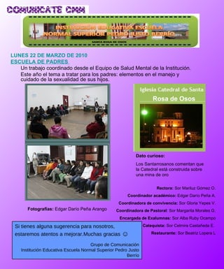 LUNES 22 DE MARZO DE 2010 ESCUELA DE PADRES  Un trabajo coordinado desde el Equipo de Salud Mental de la Institución.  Este año el tema a tratar para los padres: elementos en el manejo y cuidado de la sexualidad de sus hijos. Fotografías:  Edgar Darío Peña Arango   Dato curioso: Los Santarrosanos comentan que la Catedral está construida sobre una mina de oro Rectora:  Sor Mariluz Gómez O. Coordinador académico:  Edgar Darío Peña A. Coordinadora de convivencia:  Sor Gloria Yepes V. Coordinadora de Pastoral : Sor Margarita Morales G. Encargada de Exalumnas:  Sor Alba Ruby Ocampo Catequista:  Sor Celmira Castañeda E.  Restaurante:  Sor Beatriz Lopera L Si tienes alguna sugerencia para nosotros, estaremos atentos a mejorar.Muchas gracias  ☺ Grupo de Comunicación Institución Educativa Escuela Normal Superior Pedro Justo Berrío Rosa de Osos 