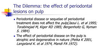 The Dilemma: the effect of periodontal
lesions on pulp
 Periodontal disease or sequelae of periodontal
treatment does not affect the pulp(Jaoui L. et al 1995;
Torabinejad M, Kiger RD 1985; Bergenholtz G, Nyman
S. 1984).
 The effect of periodontal disease on the pulp is
atrophic and degenerative in nature (Petka K 2001,
Langeland K. et al 1974, Mandi FA 1972).
 