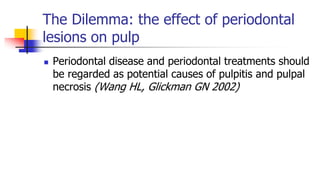 The Dilemma: the effect of periodontal
lesions on pulp
 Periodontal disease and periodontal treatments should
be regarded as potential causes of pulpitis and pulpal
necrosis (Wang HL, Glickman GN 2002)
 
