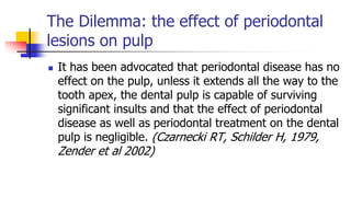 The Dilemma: the effect of periodontal
lesions on pulp
 It has been advocated that periodontal disease has no
effect on the pulp, unless it extends all the way to the
tooth apex, the dental pulp is capable of surviving
significant insults and that the effect of periodontal
disease as well as periodontal treatment on the dental
pulp is negligible. (Czarnecki RT, Schilder H, 1979,
Zender et al 2002)
 