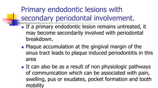 Primary endodontic lesions with
secondary periodontal involvement.
 If a primary endodontic lesion remains untreated, it
may become secondarily involved with periodontal
breakdown.
 Plaque accumulation at the gingival margin of the
sinus tract leads to plaque induced periodontitis in this
area
 It can also be as a result of non physiologic pathways
of communication which can be associated with pain,
swelling, pus or exudates, pocket formation and tooth
mobility
 