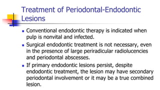 Treatment of Periodontal-Endodontic
Lesions
 Conventional endodontic therapy is indicated when
pulp is nonvital and infected.
 Surgical endodontic treatment is not necessary, even
in the presence of large periradicular radiolucencies
and periodontal abscesses.
 If primary endodontic lesions persist, despite
endodontic treatment, the lesion may have secondary
periodontal involvement or it may be a true combined
lesion.
 